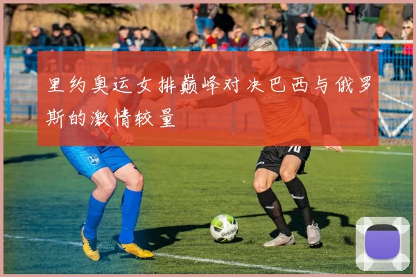 里约奥运女排巅峰对决巴西与俄罗斯的激情较量