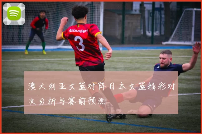 澳大利亚女篮对阵日本女篮精彩对决分析与赛前预测