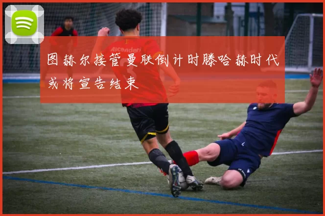 图赫尔接管曼联倒计时滕哈赫时代或将宣告结束