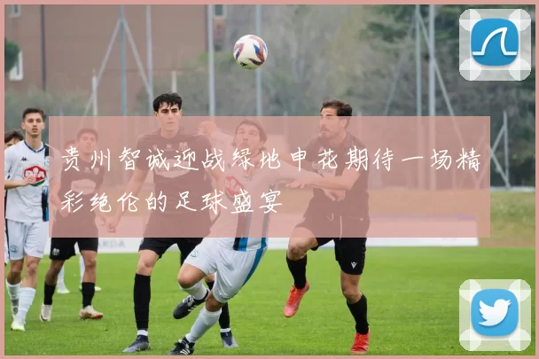 贵州智诚迎战绿地申花期待一场精彩绝伦的足球盛宴
