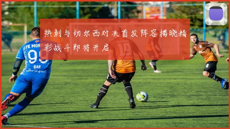 热刺与切尔西对决首发阵容揭晓精彩战斗即将开启