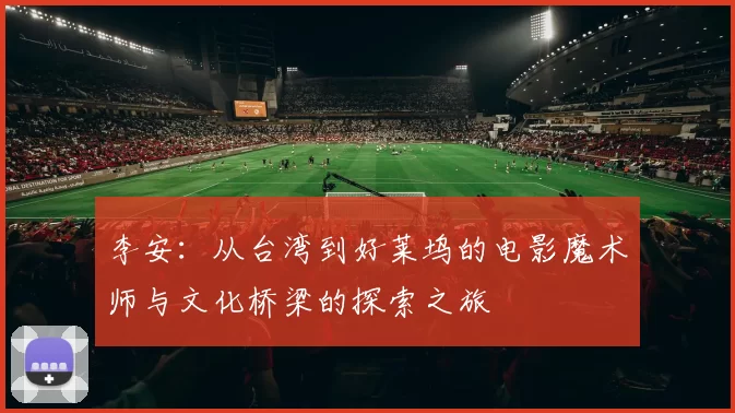 李安：从台湾到好莱坞的电影魔术师与文化桥梁的探索之旅