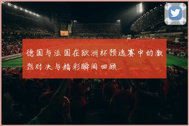 德国与法国在欧洲杯预选赛中的激烈对决与精彩瞬间回顾