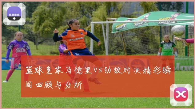 篮球皇家马德里vs劲敌对决精彩瞬间回顾与分析