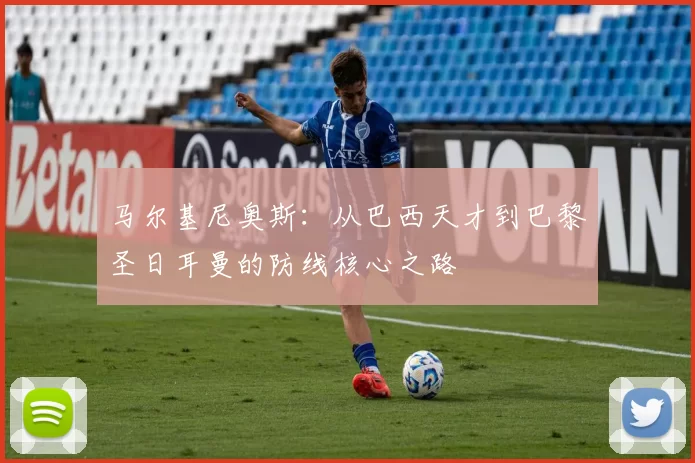 马尔基尼奥斯：从巴西天才到巴黎圣日耳曼的防线核心之路